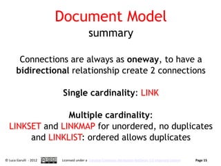 Document Model
                                        summary

        Connections are always as oneway, to have a
       bidirectional relationship create 2 connections

                         Single cardinality: LINK

                Multiple cardinality:
  LINKSET and LINKMAP for unordered, no duplicates
       and LINKLIST: ordered allows duplicates

© Luca Garulli - 2012   Licensed under a Creative Commons Attribution-NoDerivs 3.0 Unported License   Page 15
 