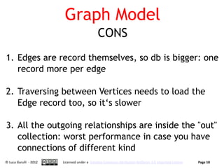 Graph Model
                                             CONS
1. Edges are record themselves, so db is bigger: one
   record more per edge

2. Traversing between Vertices needs to load the
   Edge record too, so it‘s slower

3. All the outgoing relationships are inside the "out"
   collection: worst performance in case you have
   connections of different kind
© Luca Garulli - 2012   Licensed under a Creative Commons Attribution-NoDerivs 3.0 Unported License   Page 18
 