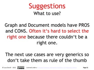 Suggestions
                                  What to use?

   Graph and Document models have PROS
   and CONS. Often it‘s hard to select the
    right one because there couldn‘t be a
                  right one.

    The next use cases are very generics so
     don‘t take them as rule of the thumb
© Luca Garulli - 2012   Licensed under a Creative Commons Attribution-NoDerivs 3.0 Unported License   Page 21
 