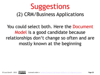 Suggestions
                    (2) CRM/Business Applications

      You could select both. Here the Document
          Model is a good candidate because
     relationships don‘t change so often and are
            mostly known at the beginning




© Luca Garulli - 2012    Licensed under a Creative Commons Attribution-NoDerivs 3.0 Unported License   Page 23
 