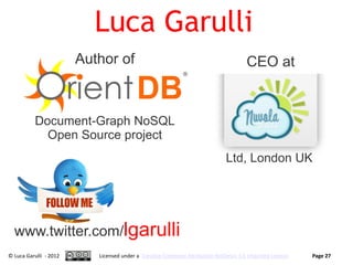 Luca Garulli
                        Author of                                                    CEO at


          Document-Graph NoSQL
            Open Source project
                                                                             Ltd, London UK




  www.twitter.com/lgarulli
© Luca Garulli - 2012      Licensed under a Creative Commons Attribution-NoDerivs 3.0 Unported License   Page 27
 