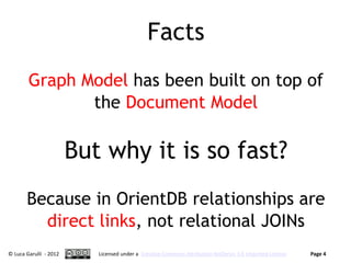 Facts
        Graph Model has been built on top of
               the Document Model

                        But why it is so fast?
       Because in OrientDB relationships are
         direct links, not relational JOINs
© Luca Garulli - 2012      Licensed under a Creative Commons Attribution-NoDerivs 3.0 Unported License   Page 4
 