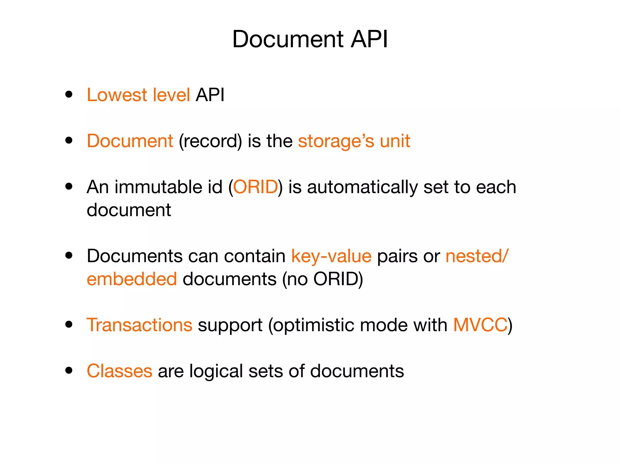 Document API
• Lowest level API

• Document (record) is the storage’s unit

• An immutable id (ORID) is automatically set to each
document

• Documents can contain key-value pairs or nested/
embedded documents (no ORID)

• Transactions support (optimistic mode with MVCC)

• Classes are logical sets of documents
 