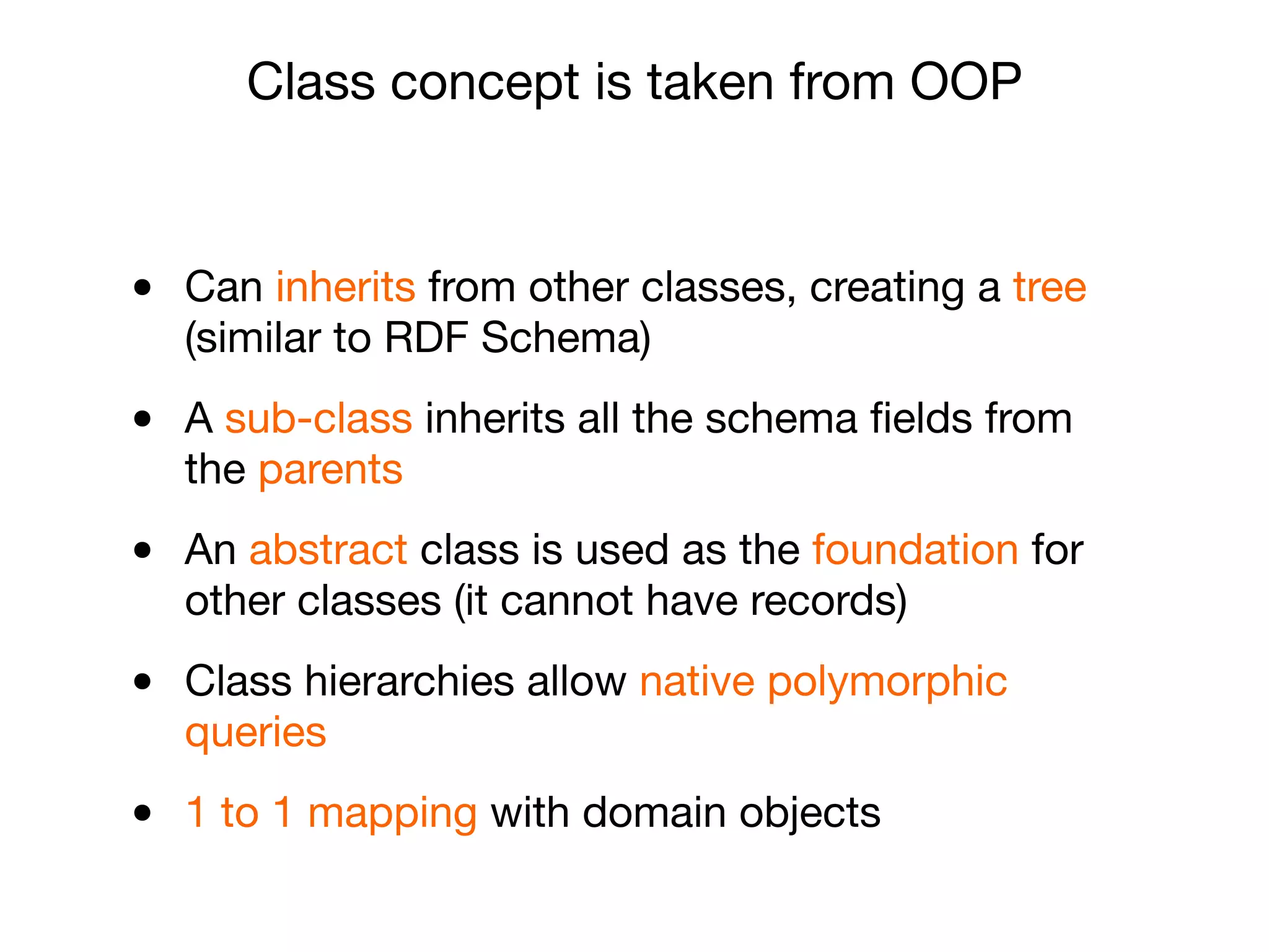 • Can inherits from other classes, creating a tree
(similar to RDF Schema)

• A sub-class inherits all the schema ﬁelds from
the parents

• An abstract class is used as the foundation for
other classes (it cannot have records)

• Class hierarchies allow native polymorphic
queries

• 1 to 1 mapping with domain objects
Class concept is taken from OOP
 