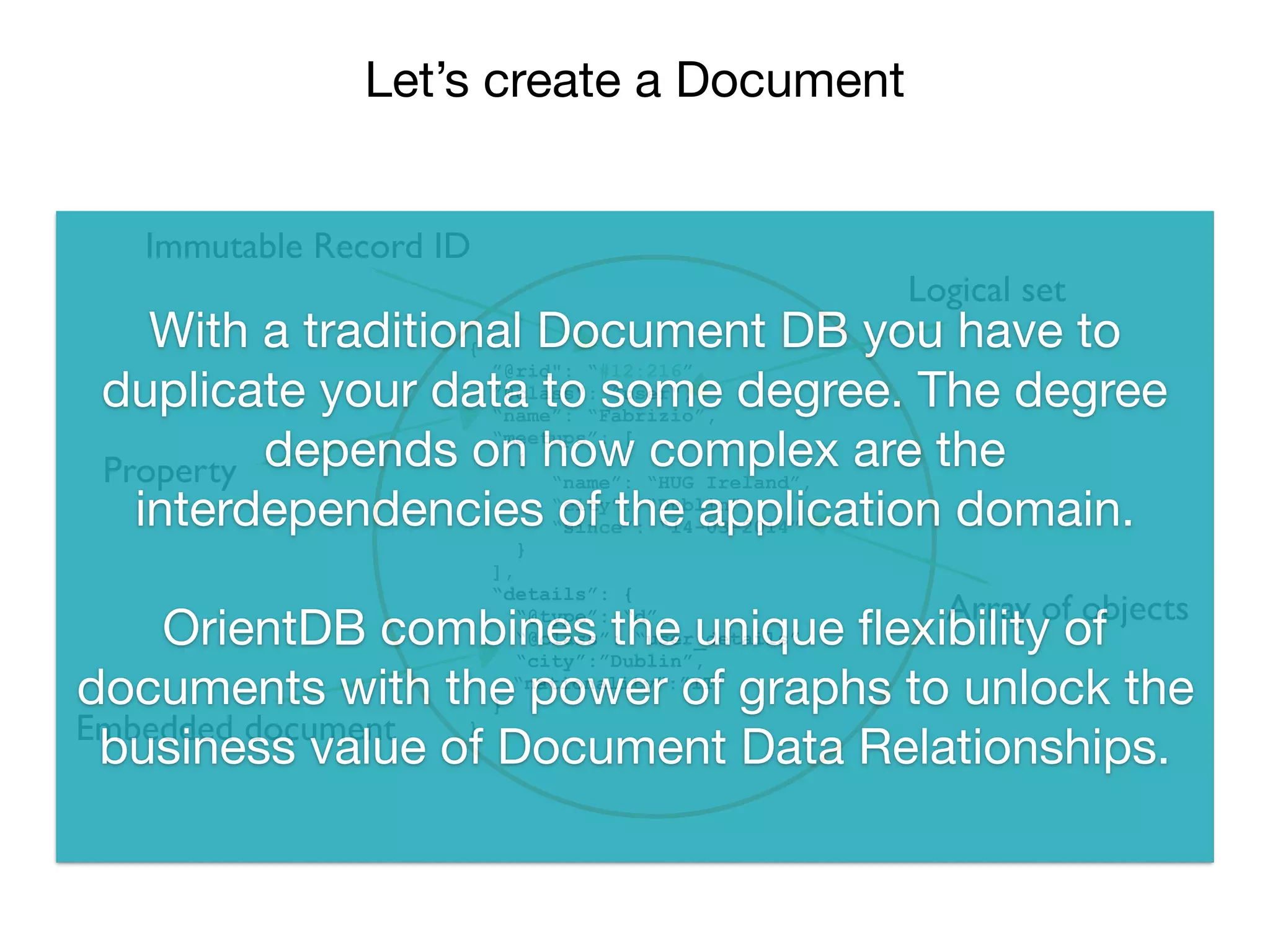 Let’s create a Document
`
{
”@rid": “#12:216”,
”@class": ”user",
“name”: “Fabrizio”,
“meetups”: [
{
“name”: “HUG Ireland”,
“city”: “Dublin”,
“since”: “14-03-2014”
}
],
“details”: {
“@type”: “d”,
“@class”: “user_details”
“city”:”Dublin”,
“nationality”:”IT”
}
}
Immutable Record ID
Logical set
Property
Array of objects
Embedded document
With a traditional Document DB you have to
duplicate your data to some degree. The degree
depends on how complex are the
interdependencies of the application domain.

OrientDB combines the unique ﬂexibility of
documents with the power of graphs to unlock the
business value of Document Data Relationships.
 