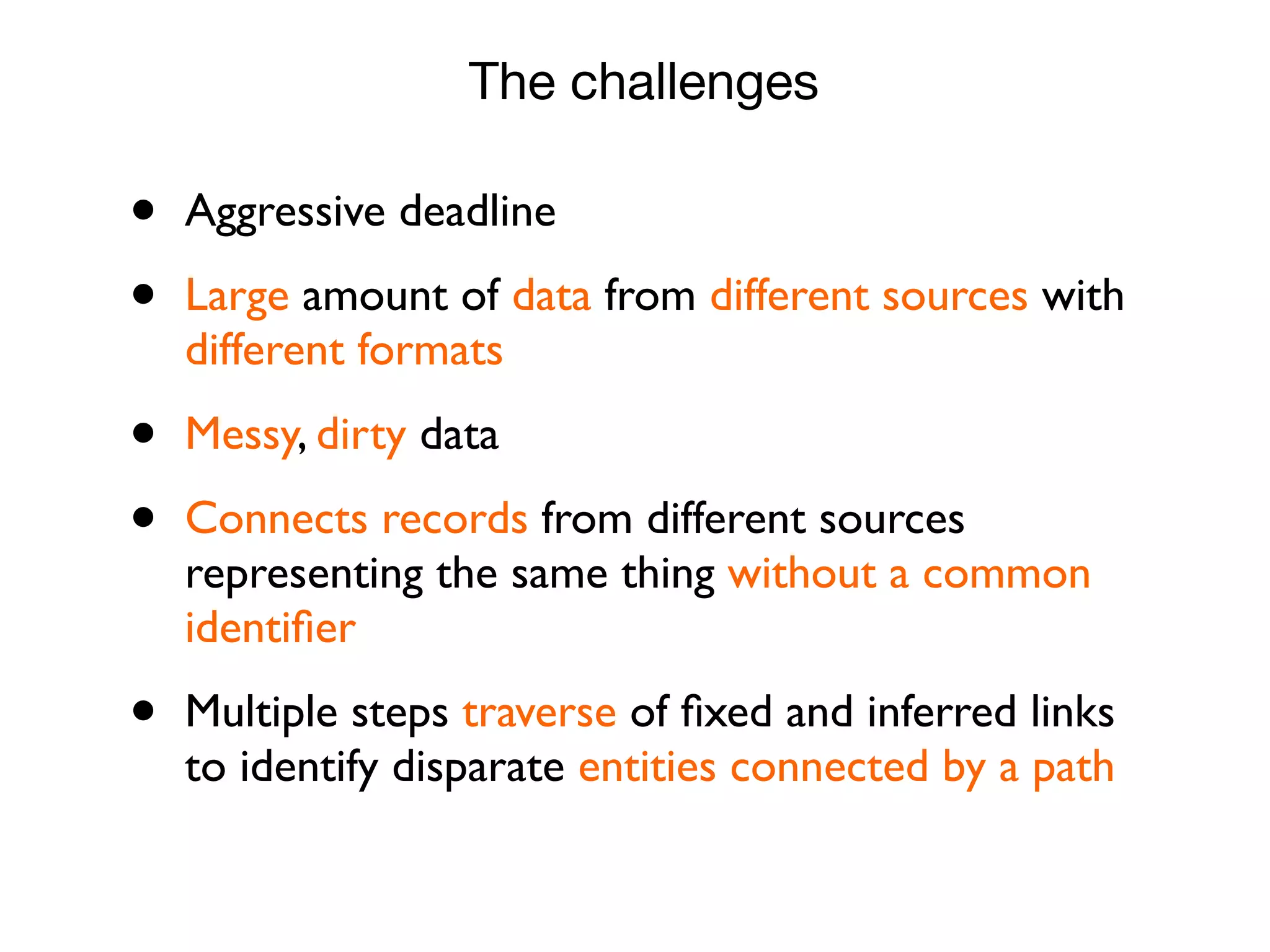 • Aggressive deadline
• Large amount of data from different sources with
different formats
• Messy, dirty data
• Connects records from different sources
representing the same thing without a common
identiﬁer
• Multiple steps traverse of ﬁxed and inferred links
to identify disparate entities connected by a path
The challenges
 