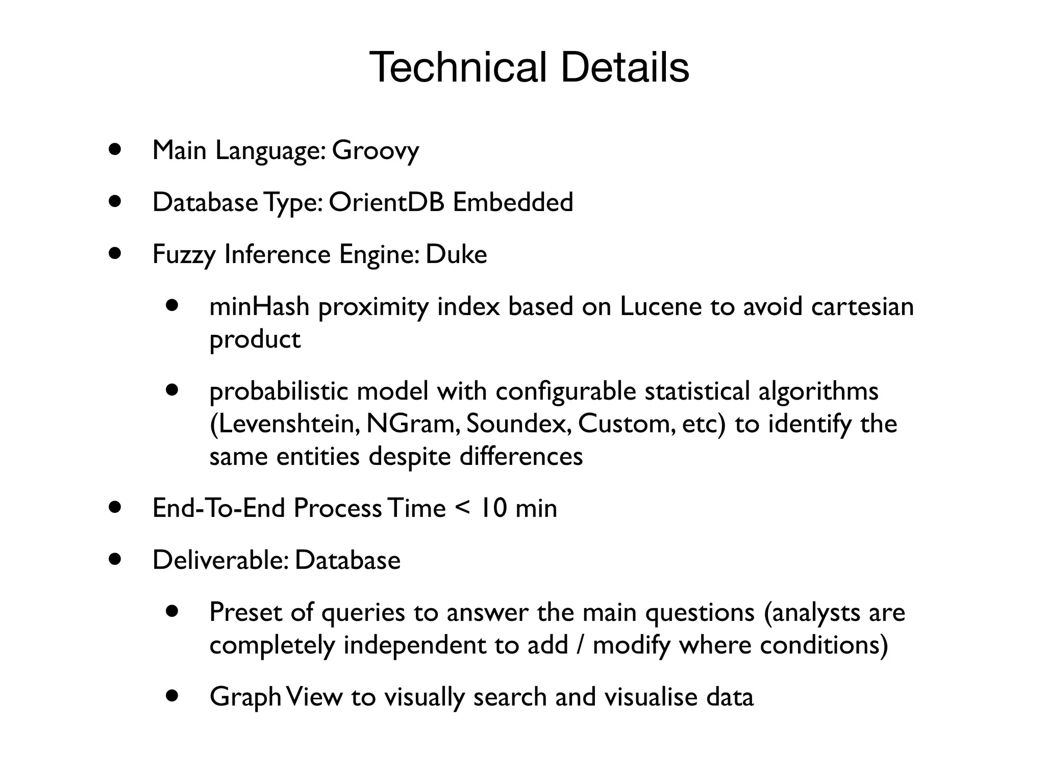 • Main Language: Groovy
• Database Type: OrientDB Embedded
• Fuzzy Inference Engine: Duke
• minHash proximity index based on Lucene to avoid cartesian
product
• probabilistic model with conﬁgurable statistical algorithms
(Levenshtein, NGram, Soundex, Custom, etc) to identify the
same entities despite differences
• End-To-End Process Time < 10 min
• Deliverable: Database
• Preset of queries to answer the main questions (analysts are
completely independent to add / modify where conditions)
• GraphView to visually search and visualise data
Technical Details
 