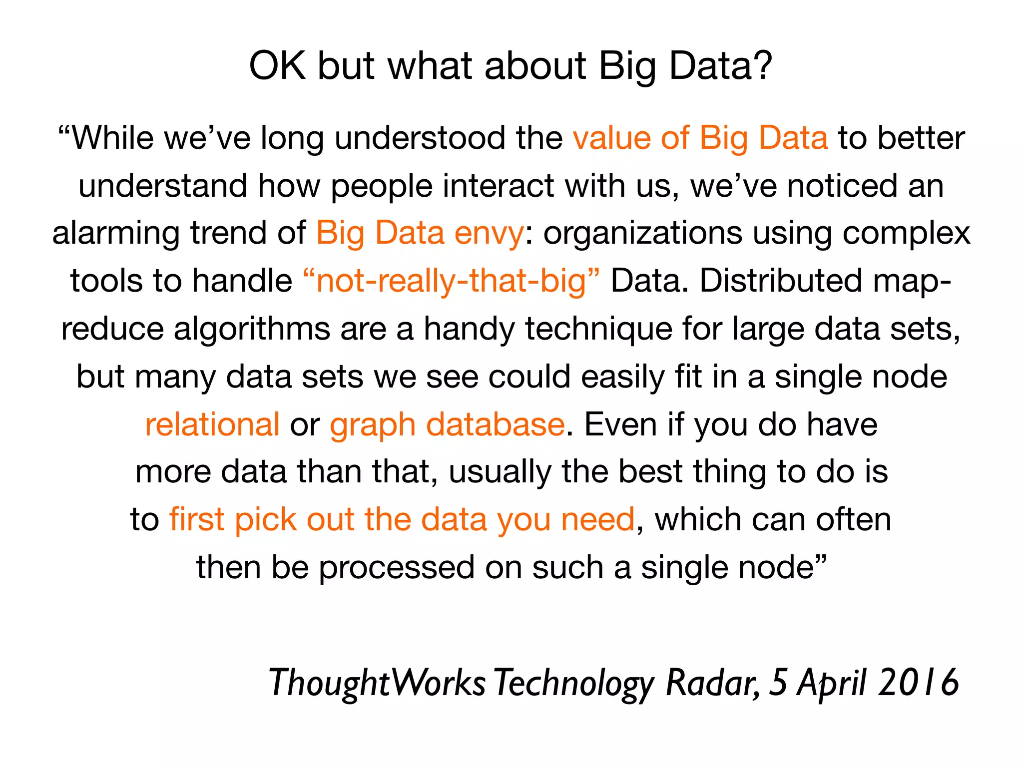 “While we’ve long understood the value of Big Data to better
understand how people interact with us, we’ve noticed an
alarming trend of Big Data envy: organizations using complex
tools to handle “not-really-that-big” Data. Distributed map-
reduce algorithms are a handy technique for large data sets,

but many data sets we see could easily ﬁt in a single node

relational or graph database. Even if you do have

more data than that, usually the best thing to do is

to ﬁrst pick out the data you need, which can often

then be processed on such a single node”
OK but what about Big Data?
ThoughtWorksTechnology Radar, 5 April 2016
 