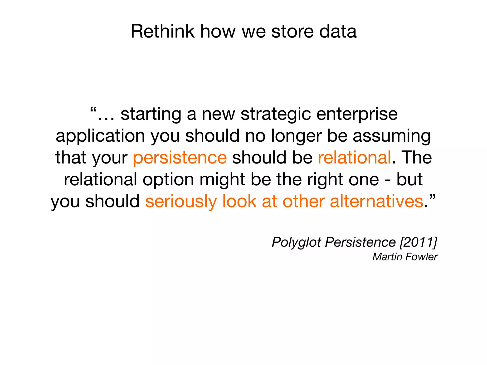 “… starting a new strategic enterprise
application you should no longer be assuming
that your persistence should be relational. The
relational option might be the right one - but
you should seriously look at other alternatives.”
Polyglot Persistence [2011]
Martin Fowler
Rethink how we store data
 