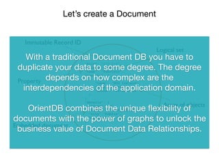 Let’s create a Document
`
{
”@rid": “#12:216”,
”@class": ”user",
“name”: “Fabrizio”,
“meetups”: [
{
“name”: “HUG Ireland”,
“city”: “Dublin”,
“since”: “14-03-2014”
}
],
“details”: {
“@type”: “d”,
“@class”: “user_details”
“city”:”Dublin”,
“nationality”:”IT”
}
}
Immutable Record ID
Logical set
Property
Array of objects
Embedded document
With a traditional Document DB you have to
duplicate your data to some degree. The degree
depends on how complex are the
interdependencies of the application domain.

OrientDB combines the unique ﬂexibility of
documents with the power of graphs to unlock the
business value of Document Data Relationships.
 