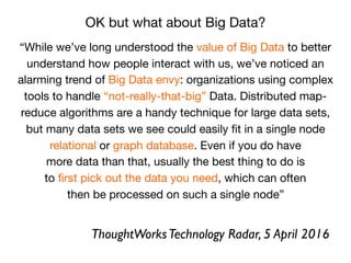 “While we’ve long understood the value of Big Data to better
understand how people interact with us, we’ve noticed an
alarming trend of Big Data envy: organizations using complex
tools to handle “not-really-that-big” Data. Distributed map-
reduce algorithms are a handy technique for large data sets,

but many data sets we see could easily ﬁt in a single node

relational or graph database. Even if you do have

more data than that, usually the best thing to do is

to ﬁrst pick out the data you need, which can often

then be processed on such a single node”
OK but what about Big Data?
ThoughtWorksTechnology Radar, 5 April 2016
 