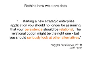 “… starting a new strategic enterprise
application you should no longer be assuming
that your persistence should be relational. The
relational option might be the right one - but
you should seriously look at other alternatives.”
Polyglot Persistence [2011]
Martin Fowler
Rethink how we store data
 