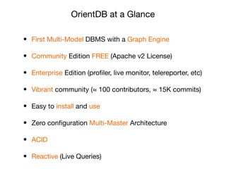 • First Multi-Model DBMS with a Graph Engine

• Community Edition FREE (Apache v2 License)

• Enterprise Edition (proﬁler, live monitor, telereporter, etc)

• Vibrant community (≈ 100 contributors, ≈ 15K commits)

• Easy to install and use

• Zero conﬁguration Multi-Master Architecture

• ACID 

• Reactive (Live Queries)
OrientDB at a Glance
 
