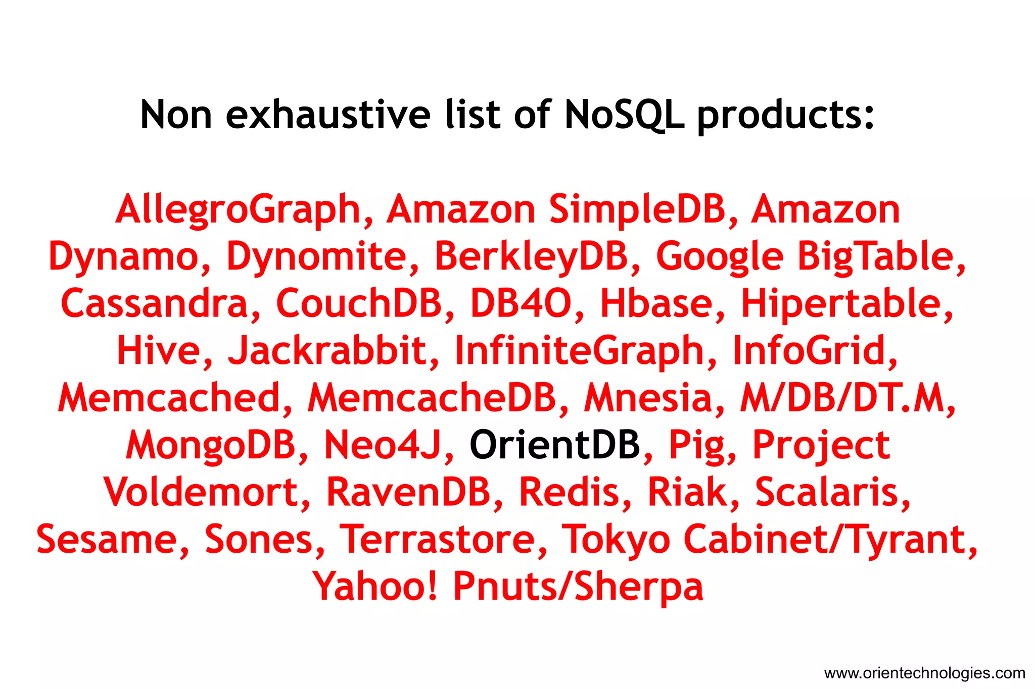 www.orientechnologies.com Non exhaustive list of NoSQL products: AllegroGraph, Amazon SimpleDB, Amazon Dynamo, Dynomite, BerkleyDB, Google BigTable, Cassandra, CouchDB, DB4O, Hbase, Hipertable, Hive, Jackrabbit, InfiniteGraph, InfoGrid, Memcached, MemcacheDB, Mnesia, M/DB/DT.M, MongoDB, Neo4J,  OrientDB , Pig, Project Voldemort, RavenDB, Redis, Riak, Scalaris, Sesame, Sones, Terrastore, Tokyo Cabinet/Tyrant, Yahoo! Pnuts/Sherpa 