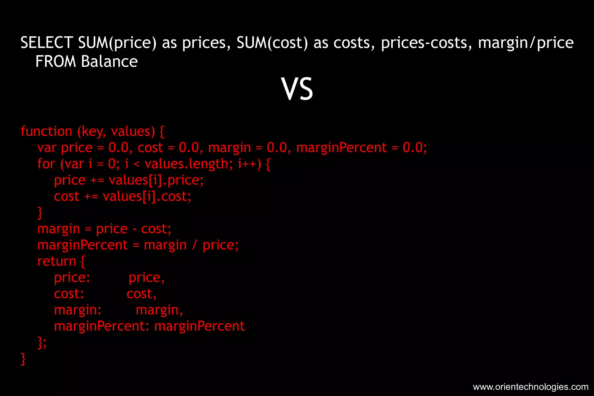 www.orientechnologies.com SELECT SUM(price) as prices, SUM(cost) as costs, prices-costs, margin/price FROM Balance VS function (key, values) { var price = 0.0, cost = 0.0, margin = 0.0, marginPercent = 0.0; for (var i = 0; i < values.length; i++) { price += values[i].price; cost += values[i].cost; } margin = price - cost; marginPercent = margin / price; return { price:  price, cost:  cost, margin:  margin, marginPercent: marginPercent }; } 