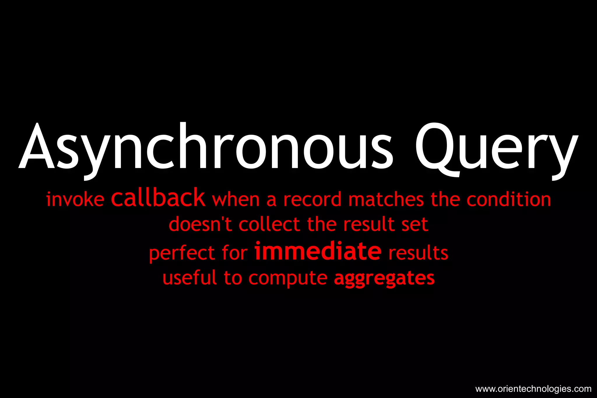 Asynchronous Query invoke  callback  when a record matches the condition doesn't collect the result set perfect for  immediate  results useful to compute  aggregates www.orientechnologies.com 