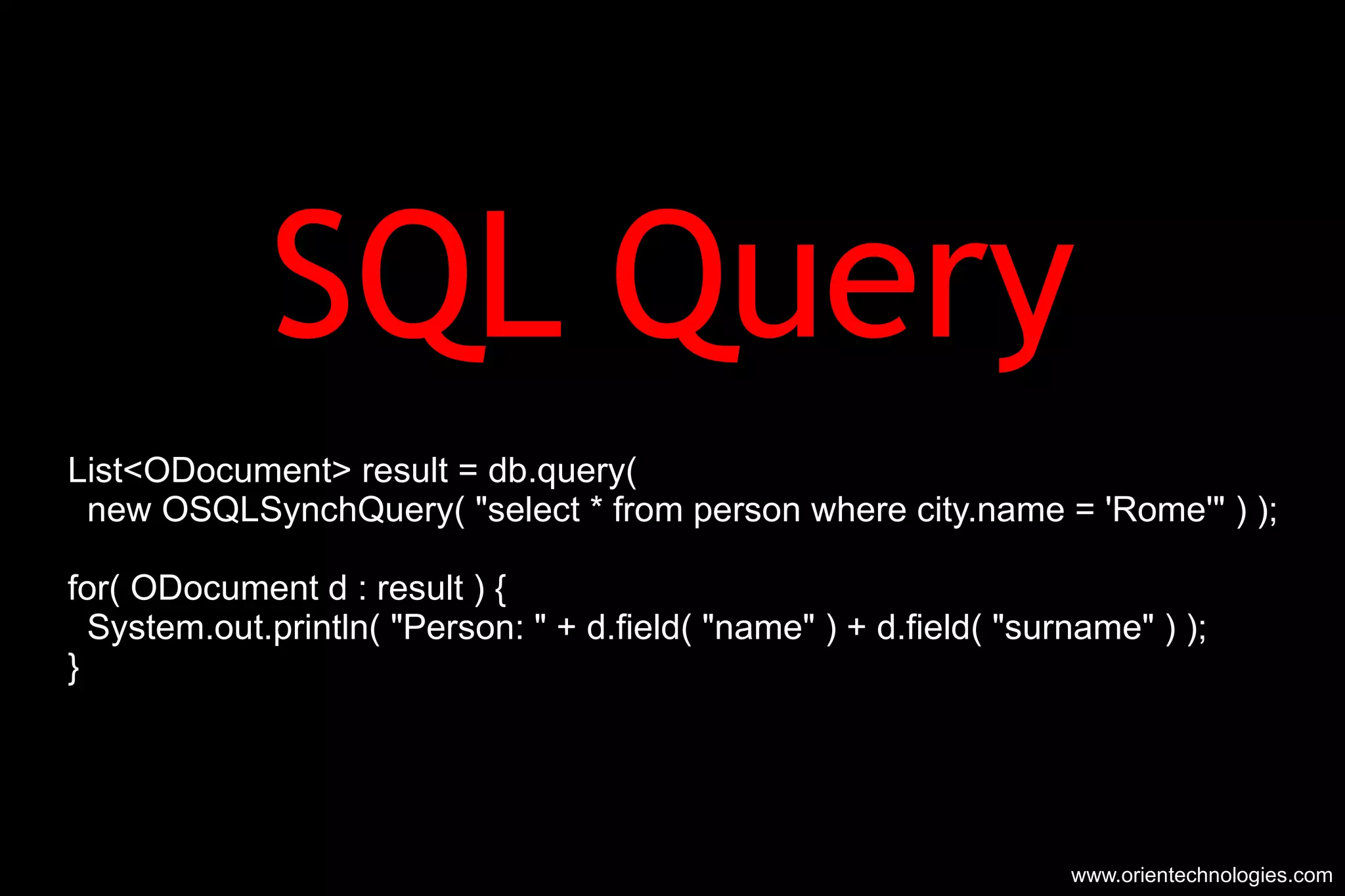 SQL Query List<ODocument> result = db.query( new OSQLSynchQuery( &quot;select * from person where city.name = 'Rome'&quot; ) ); for( ODocument d : result ) { System.out.println( &quot;Person: &quot; + d.field( &quot;name&quot; ) + d.field( &quot;surname&quot; ) ); } www.orientechnologies.com 