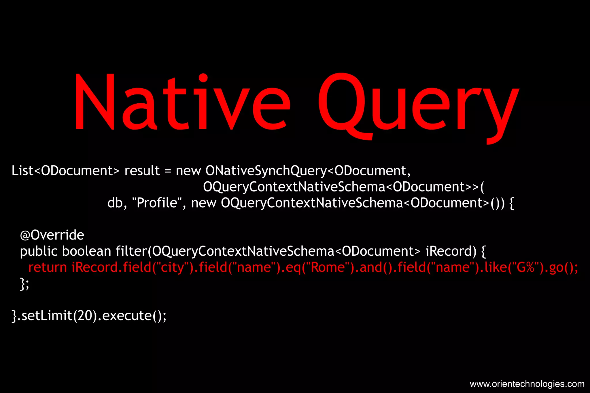 Native Query List<ODocument> result = new ONativeSynchQuery<ODocument, OQueryContextNativeSchema<ODocument>>( db, &quot;Profile&quot;, new OQueryContextNativeSchema<ODocument>()) { @Override public boolean filter(OQueryContextNativeSchema<ODocument> iRecord) { return iRecord.field(&quot;city&quot;).field(&quot;name&quot;).eq(&quot;Rome&quot;).and().field(&quot;name&quot;).like(&quot;G%&quot;).go(); }; }.setLimit(20).execute(); www.orientechnologies.com 