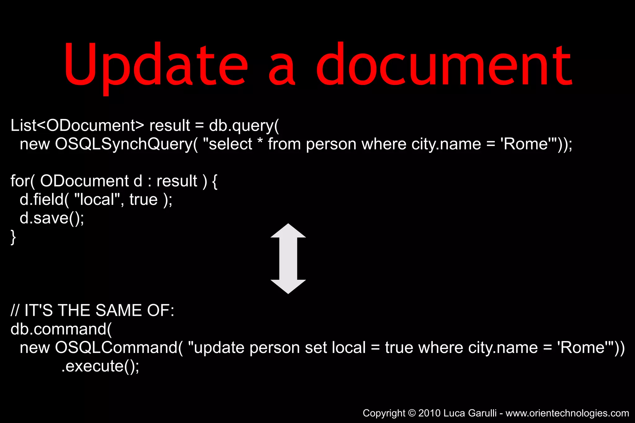Update a document List<ODocument> result = db.query( new OSQLSynchQuery( &quot;select * from person where city.name = 'Rome'&quot;)); for( ODocument d : result ) { d.field( &quot;local&quot;, true ); d.save(); } // IT'S THE SAME OF: db.command( new OSQLCommand( &quot;update person set local = true where city.name = 'Rome'&quot;)) .execute(); Copyright © 2010 Luca Garulli - www.orientechnologies.com 
