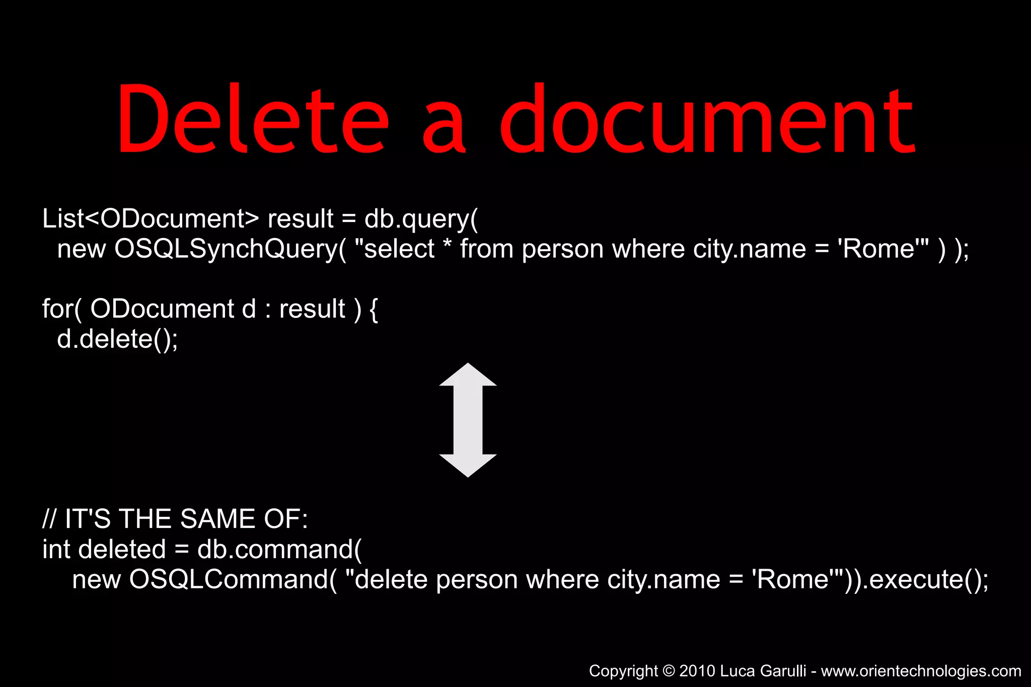 Delete a document List<ODocument> result = db.query( new OSQLSynchQuery( &quot;select * from person where city.name = 'Rome'&quot; ) ); for( ODocument d : result ) { d.delete(); // IT'S THE SAME OF: int deleted = db.command( new OSQLCommand( &quot;delete person where city.name = 'Rome'&quot;)).execute(); Copyright © 2010 Luca Garulli - www.orientechnologies.com 