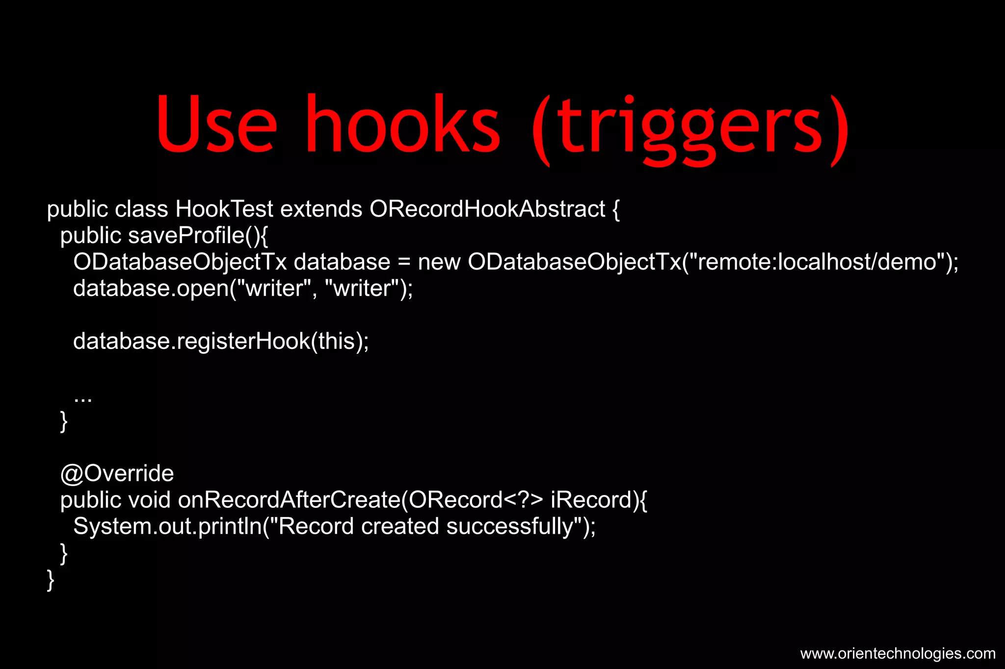 Use hooks (triggers) public class HookTest extends ORecordHookAbstract { public saveProfile(){ ODatabaseObjectTx database = new ODatabaseObjectTx(&quot;remote:localhost/demo&quot;); database.open(&quot;writer&quot;, &quot;writer&quot;); database.registerHook(this); ... } @Override public void onRecordAfterCreate(ORecord<?> iRecord){ System.out.println(&quot;Record created successfully&quot;); } }  www.orientechnologies.com 