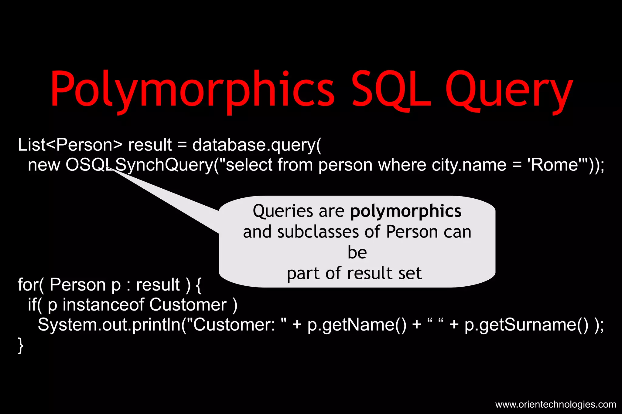 Polymorphics SQL Query List<Person> result = database.query( new OSQLSynchQuery(&quot;select from person where city.name = 'Rome'&quot;)); for( Person p : result ) { if( p instanceof Customer ) System.out.println(&quot;Customer: &quot; + p.getName() + “ “ + p.getSurname() ); } www.orientechnologies.com Queries are  polymorphics and subclasses of Person can be part of result set  