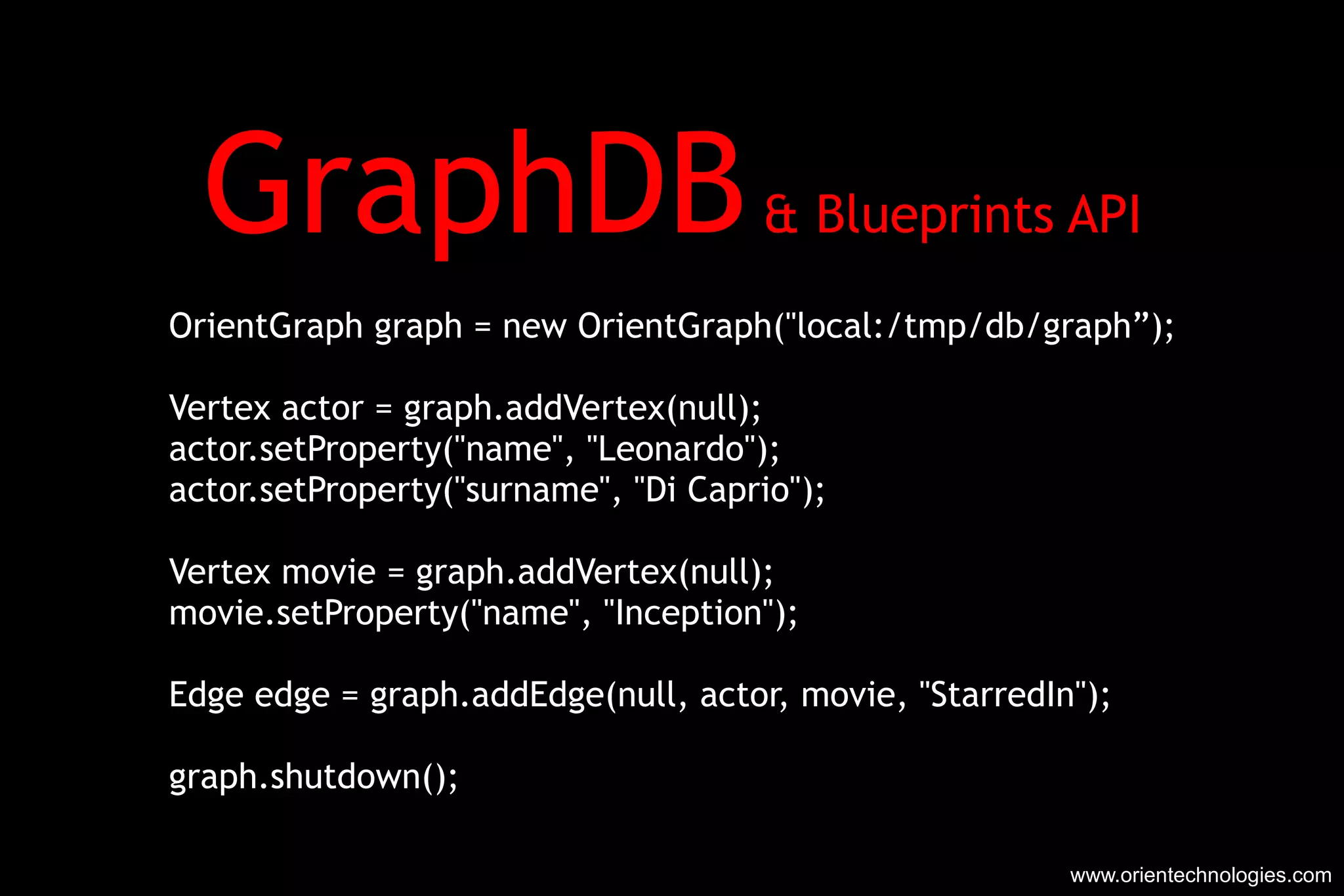 GraphDB  & Blueprints API OrientGraph graph = new OrientGraph(&quot;local:/tmp/db/graph”); Vertex actor = graph.addVertex(null); actor.setProperty(&quot;name&quot;, &quot;Leonardo&quot;); actor.setProperty(&quot;surname&quot;, &quot;Di Caprio&quot;); Vertex movie = graph.addVertex(null); movie.setProperty(&quot;name&quot;, &quot;Inception&quot;); Edge edge = graph.addEdge(null, actor, movie, &quot;StarredIn&quot;); graph.shutdown(); www.orientechnologies.com 