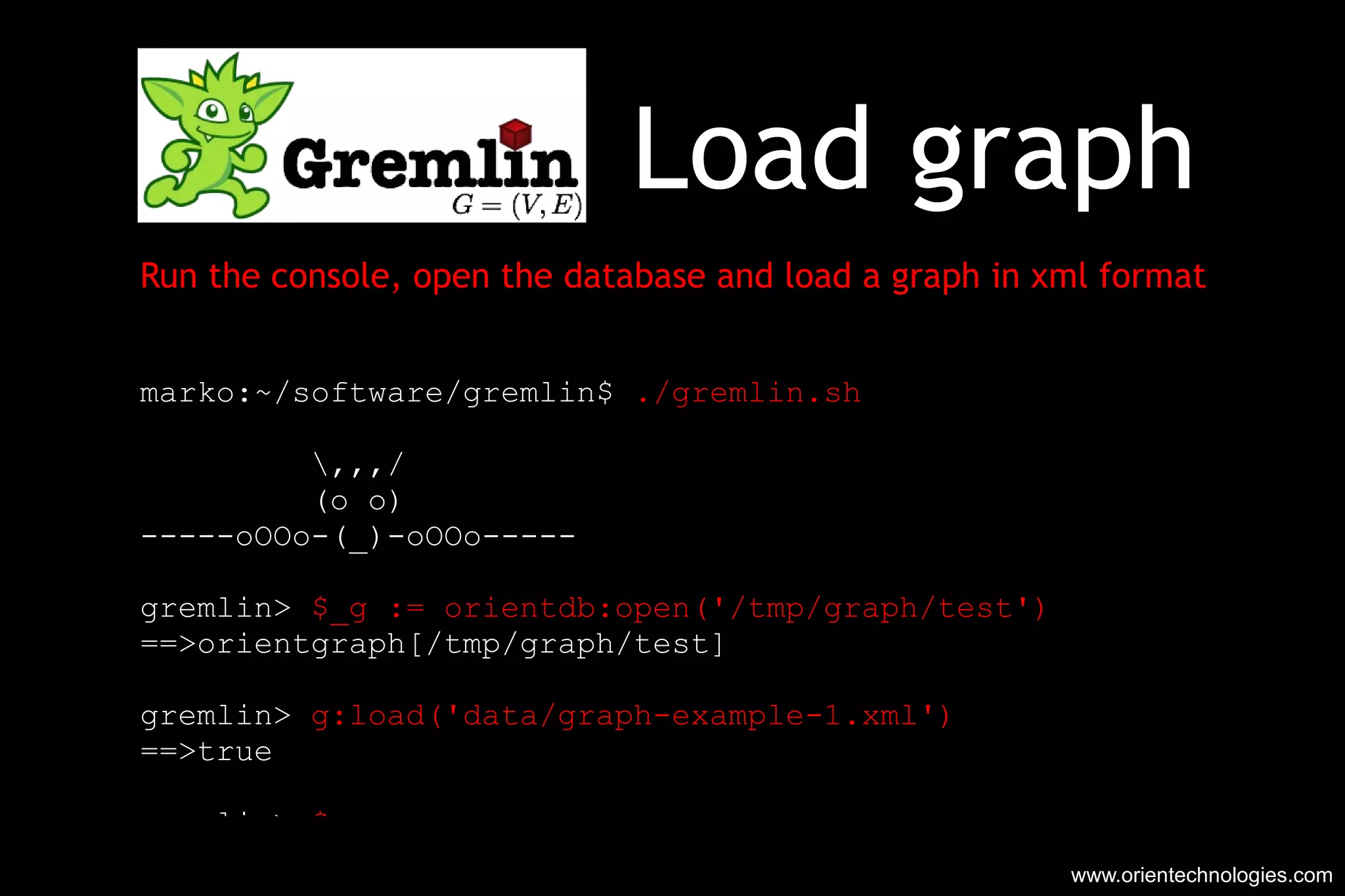 Load graph  Run the console, open the database and load a graph in xml format marko:~/software/gremlin$  ./gremlin.sh   \,,,/ (o o) -----oOOo-(_)-oOOo----- gremlin>  $_g := orientdb:open('/tmp/graph/test') ==>orientgraph[/tmp/graph/test] gremlin>  g:load('data/graph-example-1.xml') ==>true gremlin>  $_g ==>orientgraph[/tmp/graph/test] www.orientechnologies.com 