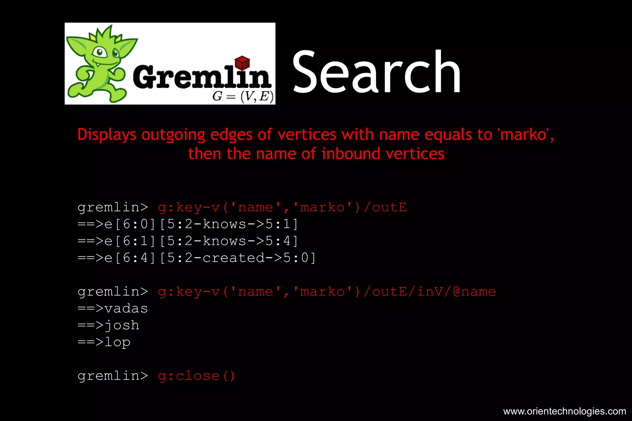 Search Displays outgoing edges of vertices with name equals to 'marko', then the name of inbound vertices gremlin>  g:key-v('name','marko')/outE ==>e[6:0][5:2-knows->5:1] ==>e[6:1][5:2-knows->5:4] ==>e[6:4][5:2-created->5:0] gremlin>  g:key-v('name','marko')/outE/inV/@name ==>vadas ==>josh ==>lop gremlin>  g:close() ==>true www.orientechnologies.com 