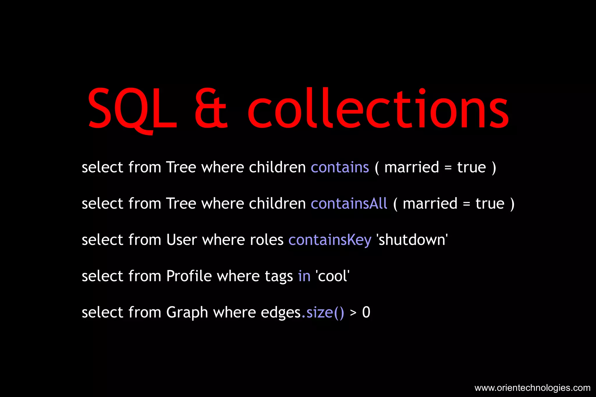 SQL & collections select from Tree where children  contains  ( married = true ) select from Tree where children  containsAll  ( married = true ) select from User where roles  containsKey  'shutdown' select from Profile where tags  in  'cool' select from Graph where edges .size()  > 0 www.orientechnologies.com 