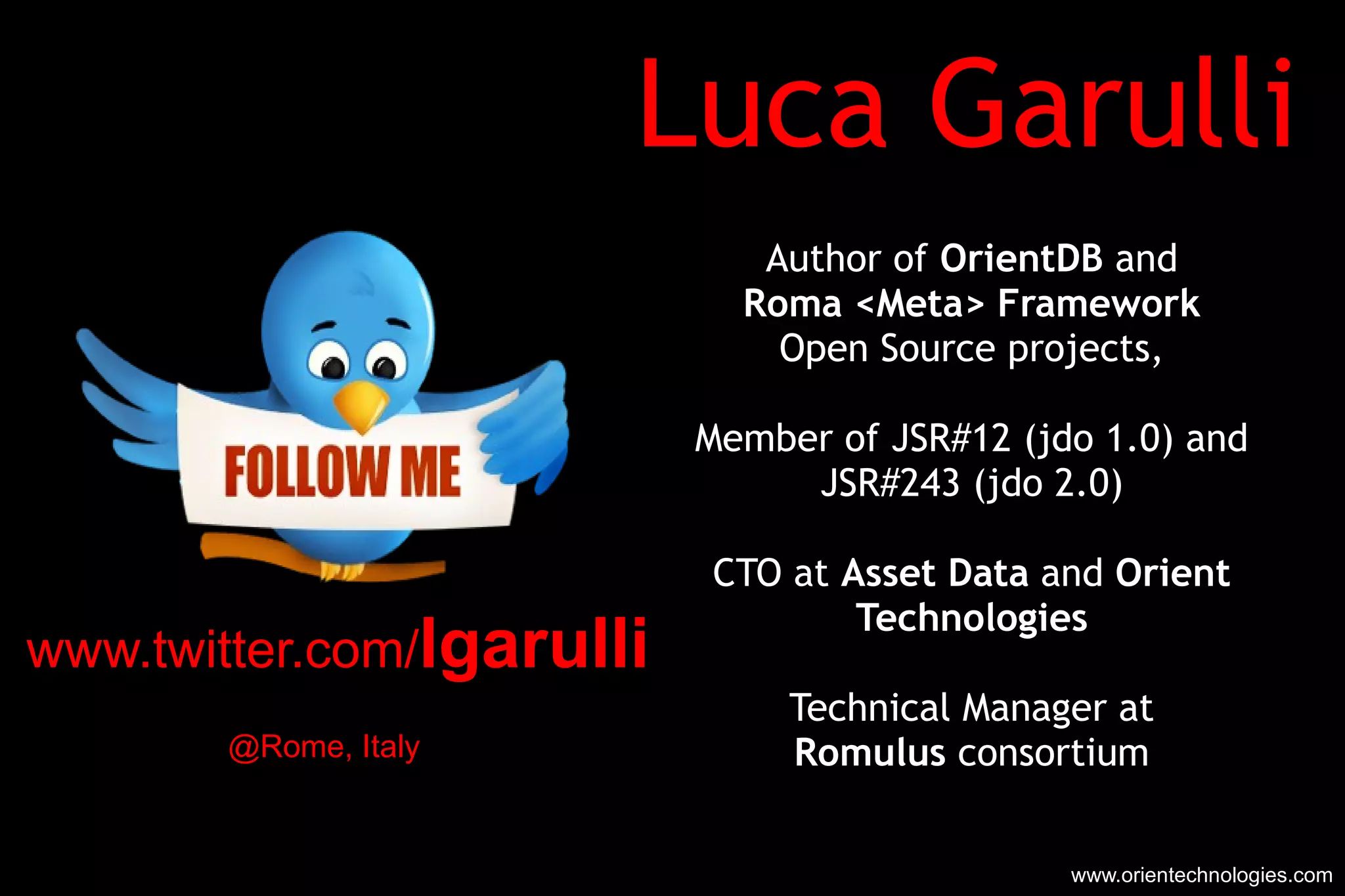 Luca Garulli Author of  OrientDB  and Roma <Meta> Framework Open Source projects, Member of JSR#12 (jdo 1.0) and JSR#243 (jdo 2.0) CTO at  Asset Data  and  Orient Technologies Technical Manager at Romulus  consortium www.orientechnologies.com www.twitter.com/ lgarulli @Rome, Italy 