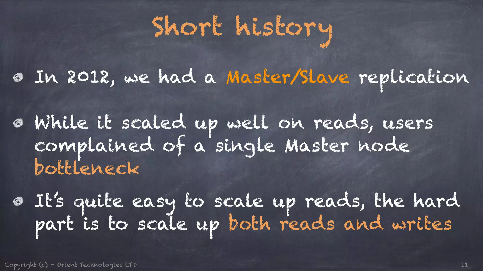 Short history ! In 2012, we had a Master/Slave replication ! While it scaled up well on reads, users complained of a single Master node bottleneck It’s quite easy to scale up reads, the hard part is to scale up both reads and writes Copyright (c) - Orient Technologies LTD 11 