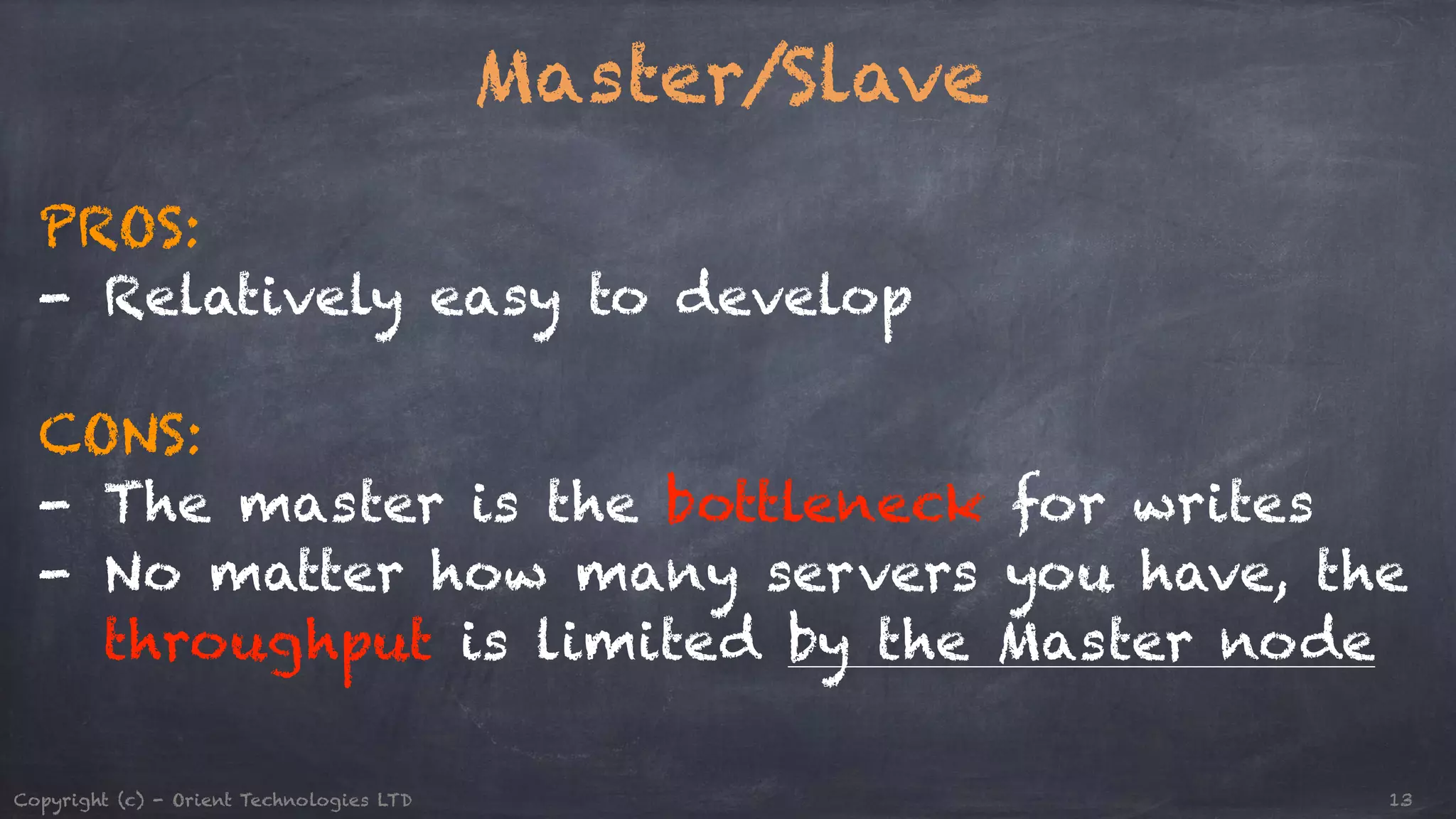 Master/Slave ! PROS: - Relatively easy to develop ! CONS: - The master is the bottleneck for writes - No matter how many servers you have, the throughput is limited by the Master node Copyright (c) - Orient Technologies LTD 13 