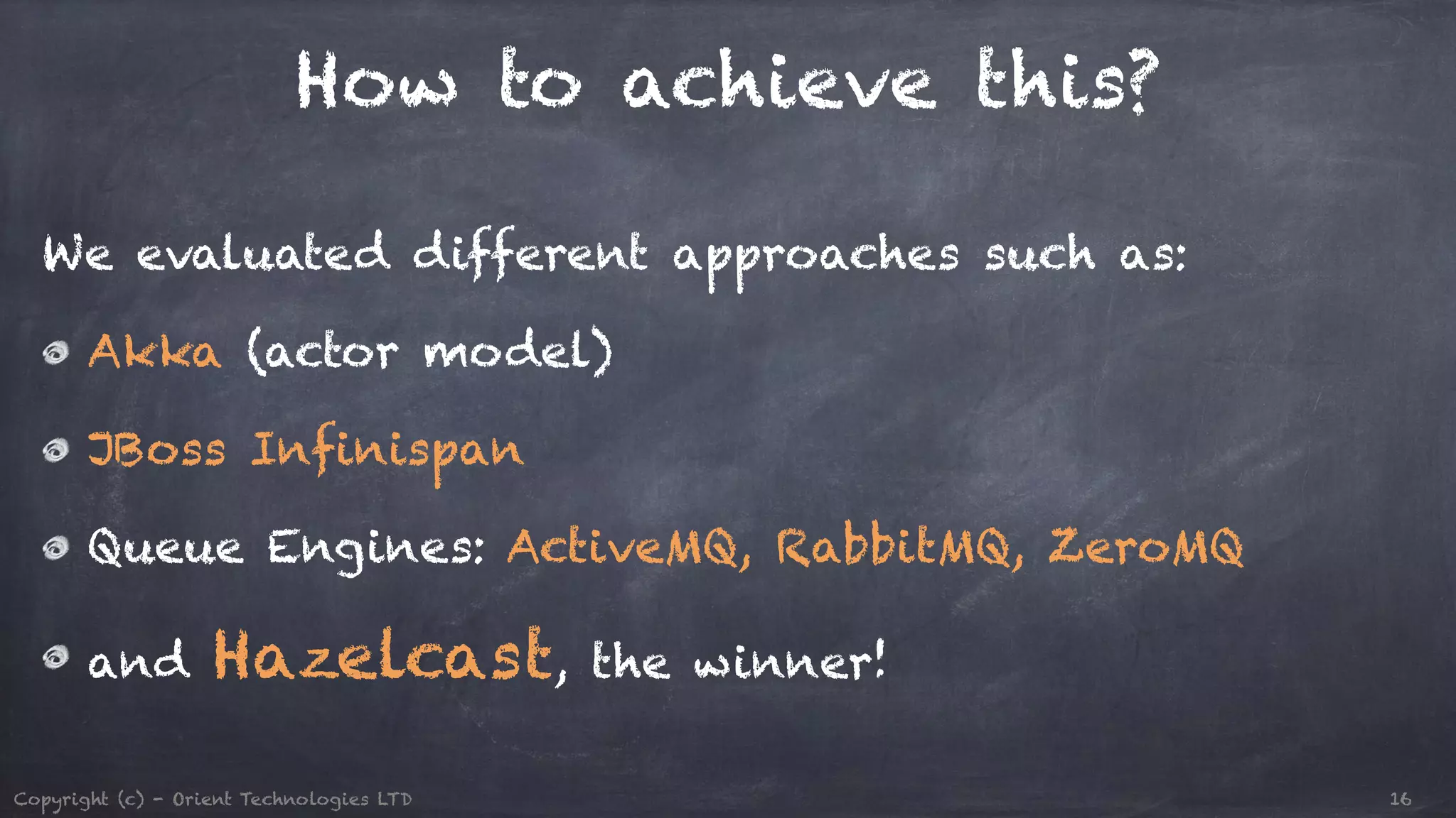 How to achieve this? We evaluated different approaches such as: Akka (actor model) JBoss Infinispan Queue Engines: ActiveMQ, RabbitMQ, ZeroMQ and Hazelcast, the winner! Copyright (c) - Orient Technologies LTD 16 