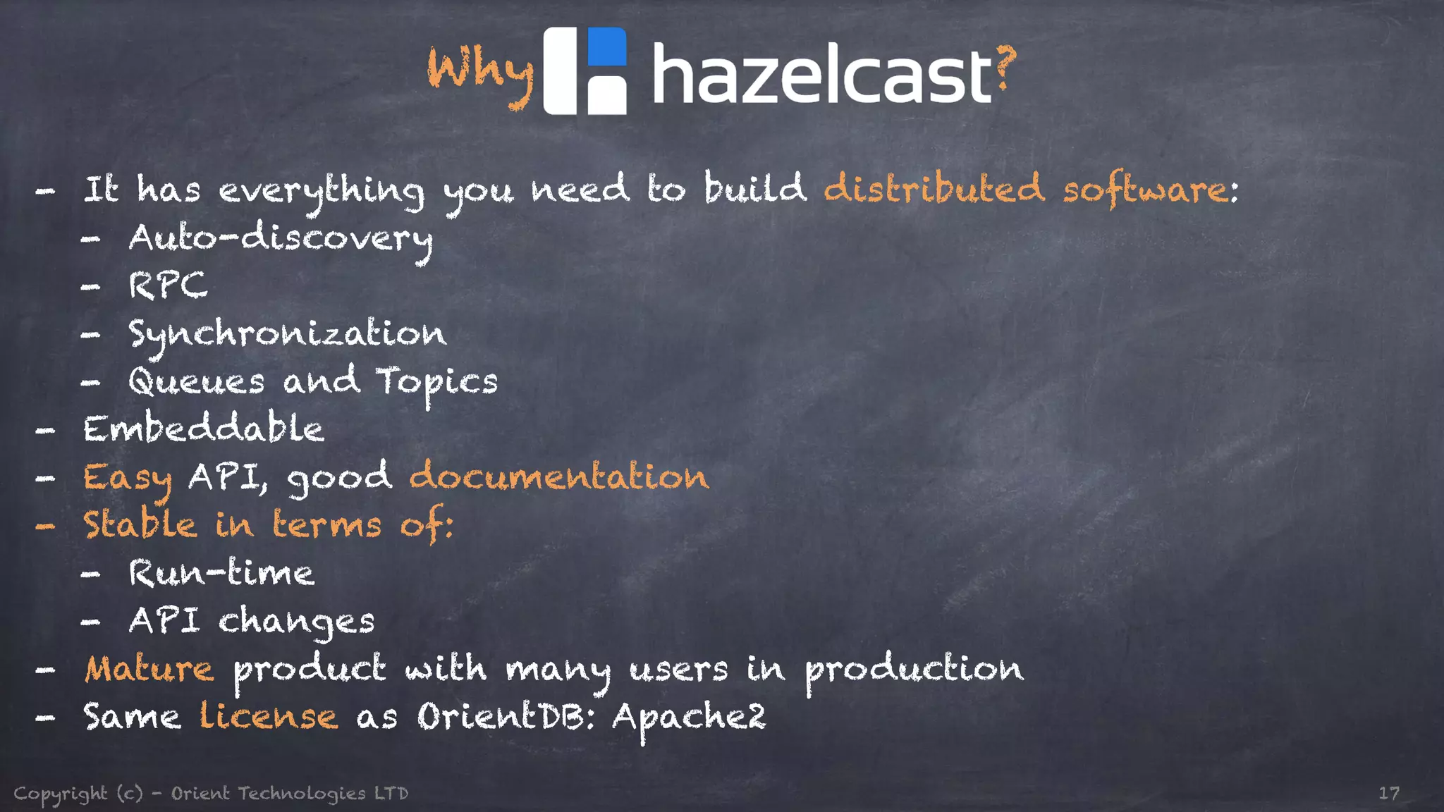 Why ? ! - It has everything you need to build distributed software: - Auto-discovery - RPC - Synchronization - Queues and Topics - Embeddable - Easy API, good documentation - Stable in terms of: - Run-time - API changes - Mature product with many users in production - Same license as OrientDB: Apache2 Copyright (c) - Orient Technologies LTD 17 
