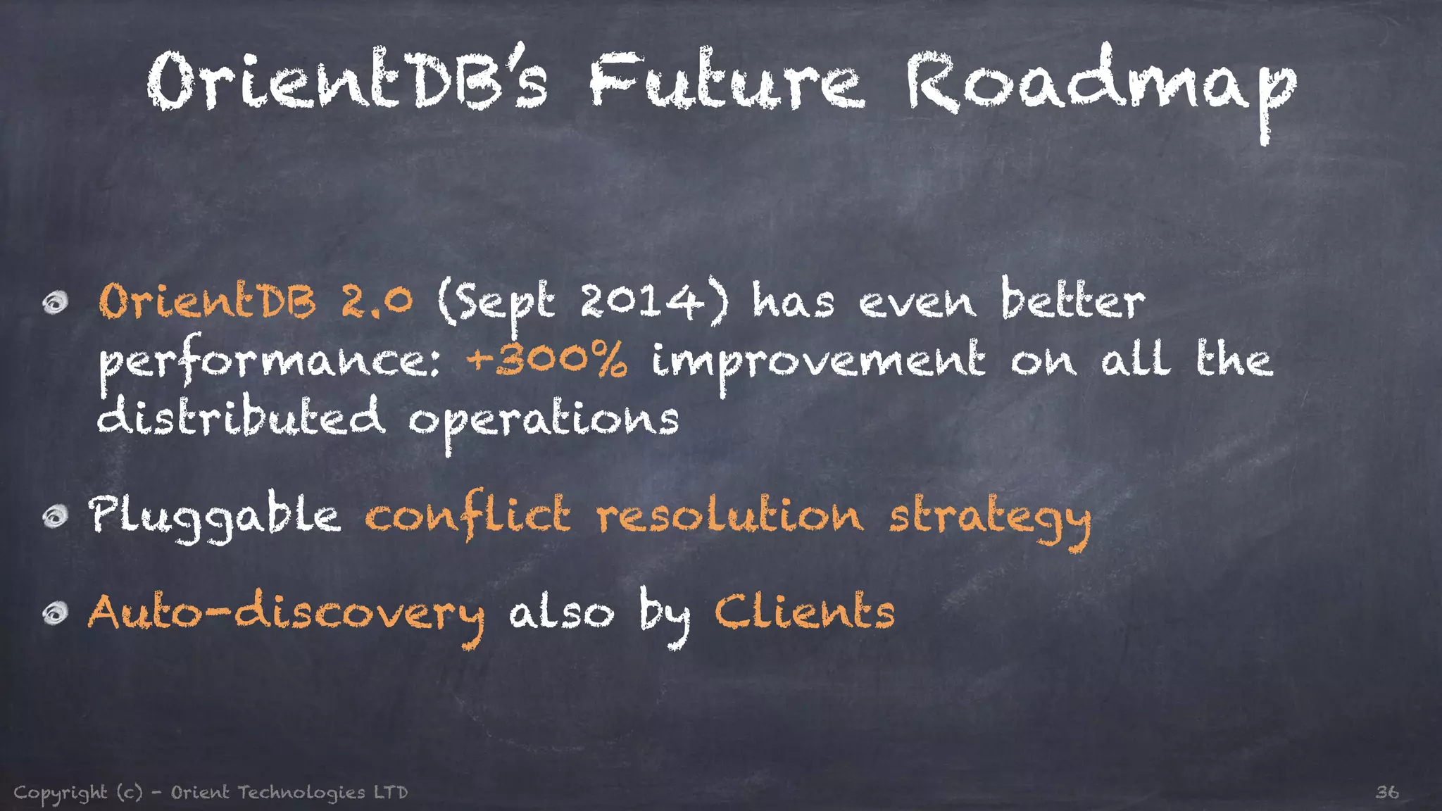 OrientDB’s Future Roadmap OrientDB 2.0 (Sept 2014) has even better performance: +300% improvement on all the distributed operations Pluggable conflict resolution strategy Auto-discovery also by Clients Copyright (c) - Orient Technologies LTD 36 
