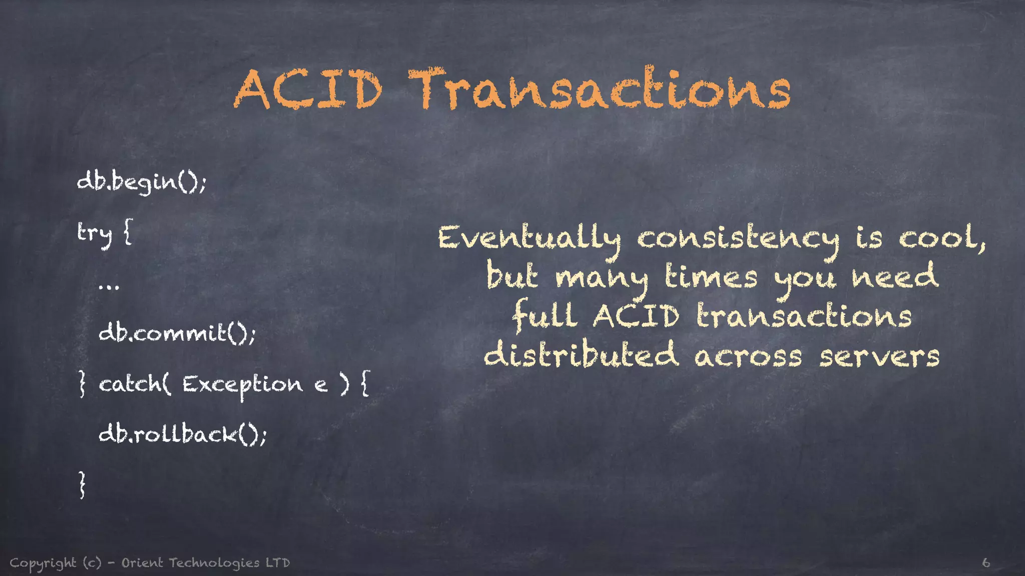 ACID Transactions db.begin(); try { … db.commit(); } catch( Exception e ) { db.rollback(); } Eventually consistency is cool, but many times you need full ACID transactions distributed across servers Copyright (c) - Orient Technologies LTD 6 