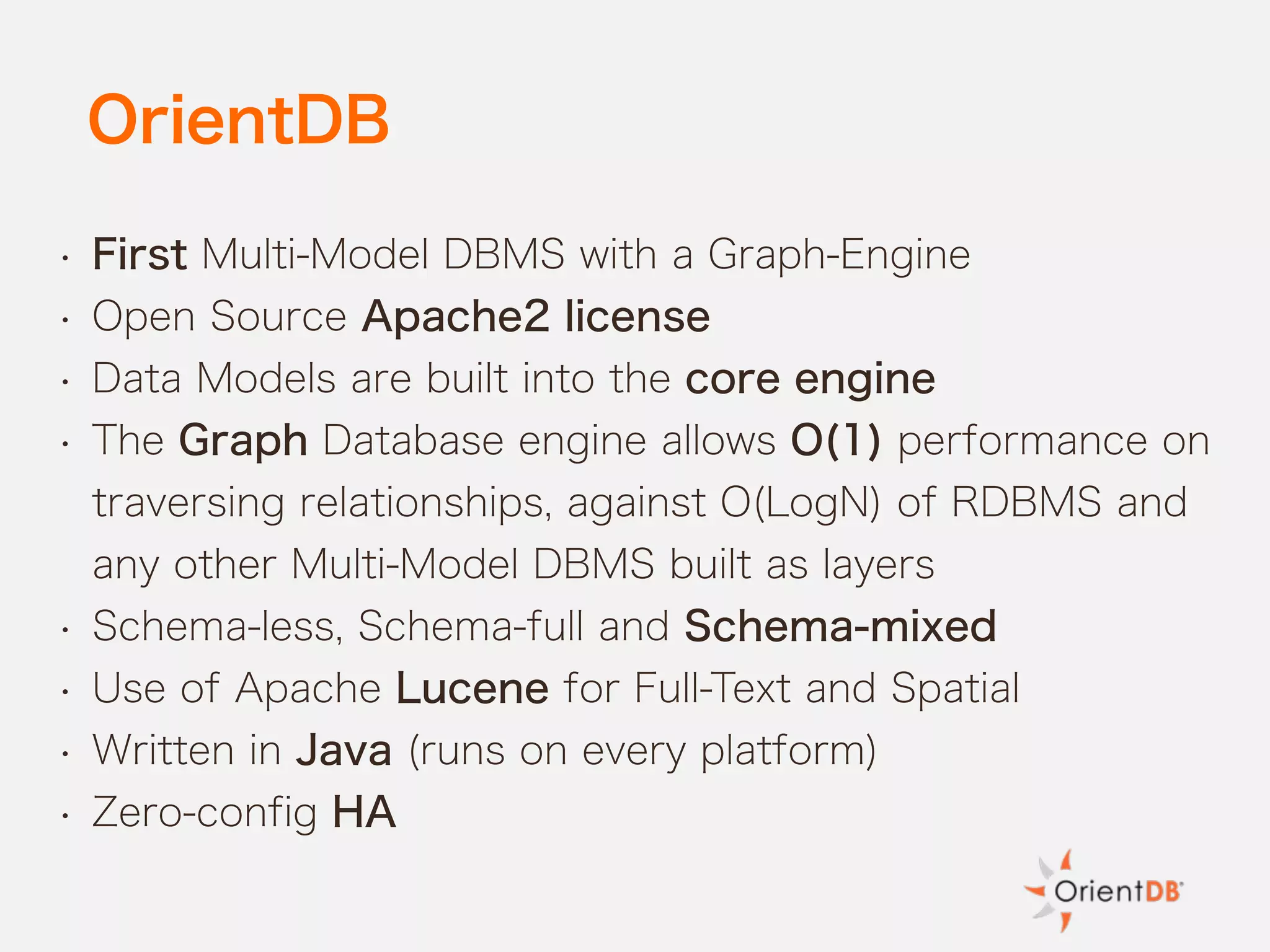OrientDB
• First Multi-Model DBMS with a Graph-Engine
• Open Source Apache2 license
• Data Models are built into the core engine
• The Graph Database engine allows O(1) performance on
traversing relationships, against O(LogN) of RDBMS and
any other Multi-Model DBMS built as layers
• Schema-less, Schema-full and Schema-mixed
• Use of Apache Lucene for Full-Text and Spatial
• Written in Java (runs on every platform)
• Zero-config HA
 