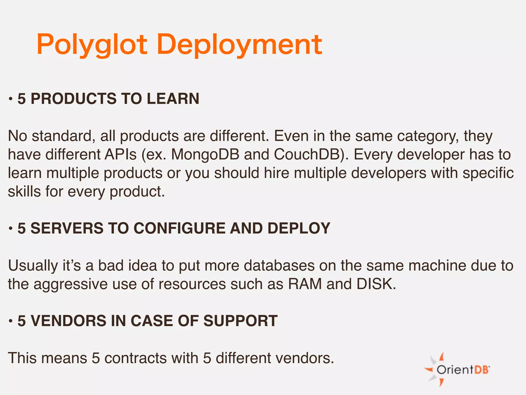 Polyglot Deployment
• 5 PRODUCTS TO LEARN
No standard, all products are different. Even in the same category, they
have different APIs (ex. MongoDB and CouchDB). Every developer has to
learn multiple products or you should hire multiple developers with specific
skills for every product.
• 5 SERVERS TO CONFIGURE AND DEPLOY
Usually it’s a bad idea to put more databases on the same machine due to
the aggressive use of resources such as RAM and DISK.
• 5 VENDORS IN CASE OF SUPPORT
This means 5 contracts with 5 different vendors.
 