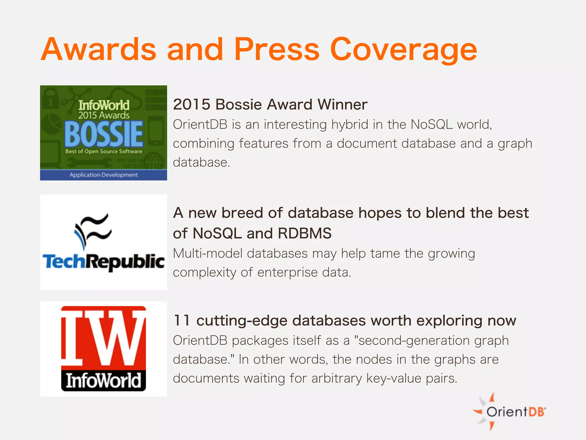Awards and Press Coverage
2015 Bossie Award Winner
OrientDB is an interesting hybrid in the NoSQL world,
combining features from a document database and a graph
database.
A new breed of database hopes to blend the best
of NoSQL and RDBMS
Multi-model databases may help tame the growing
complexity of enterprise data.
11 cutting-edge databases worth exploring now
OrientDB packages itself as a "second-generation graph
database." In other words, the nodes in the graphs are
documents waiting for arbitrary key-value pairs.
 