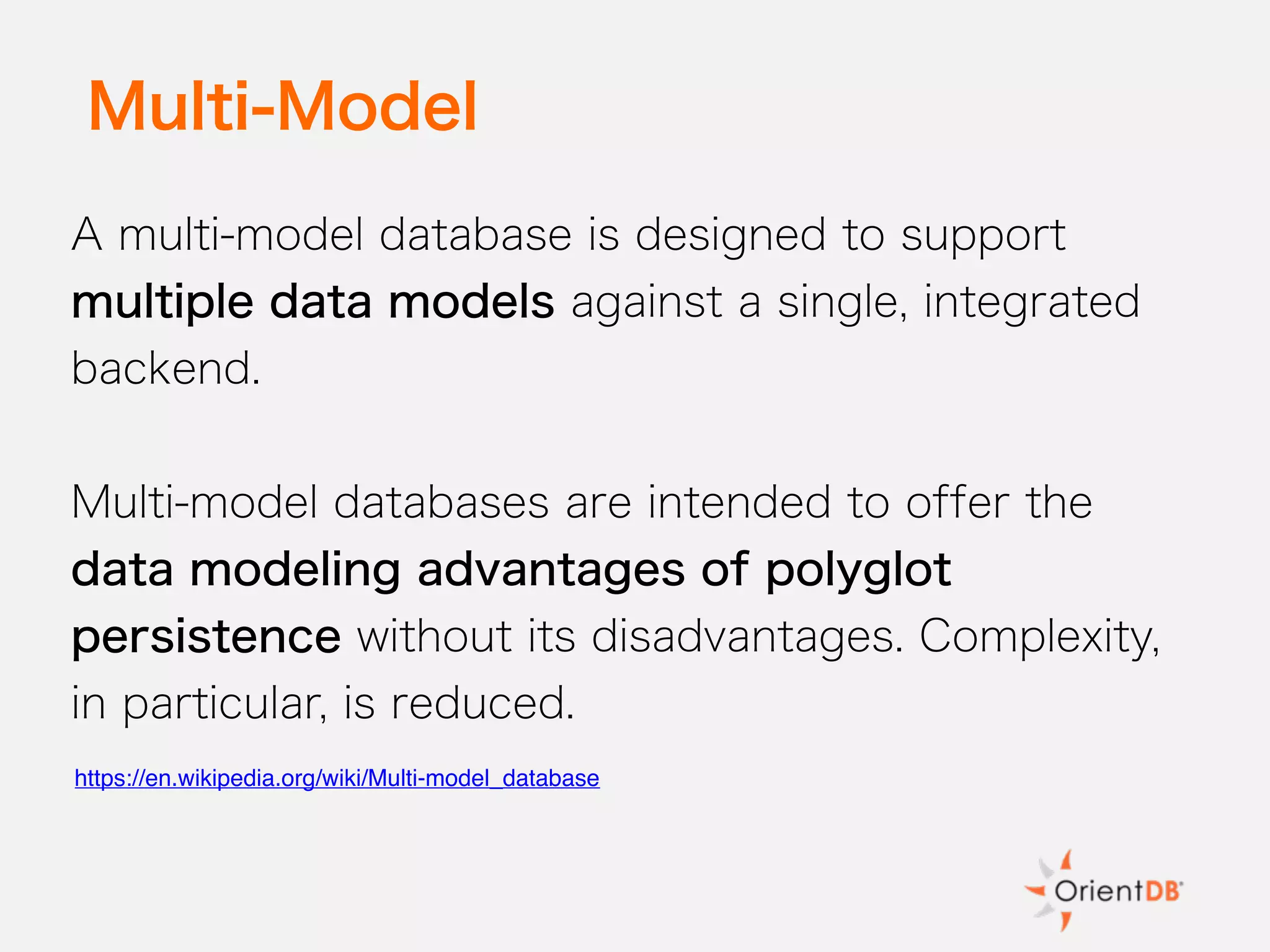 Multi-Model
A multi-model database is designed to support
multiple data models against a single, integrated
backend.
Multi-model databases are intended to offer the
data modeling advantages of polyglot
persistence without its disadvantages. Complexity,
in particular, is reduced.
https://en.wikipedia.org/wiki/Multi-model_database
 