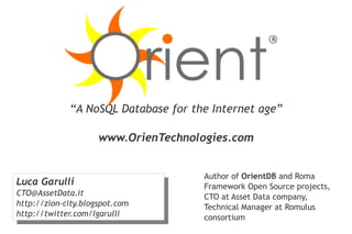 “A NoSQL Database for the Internet age”

                     www.OrienTechnologies.com


                                      Author of OrientDB and Roma
Luca Garulli
 Luca Garulli                         Framework Open Source projects,
CTO@AssetData.it
 CTO@AssetData.it                     CTO at Asset Data company,
http://zion-city.blogspot.com
 http://zion-city.blogspot.com        Technical Manager at Romulus
http://twitter.com/lgarulli
 http://twitter.com/lgarulli          consortium
 