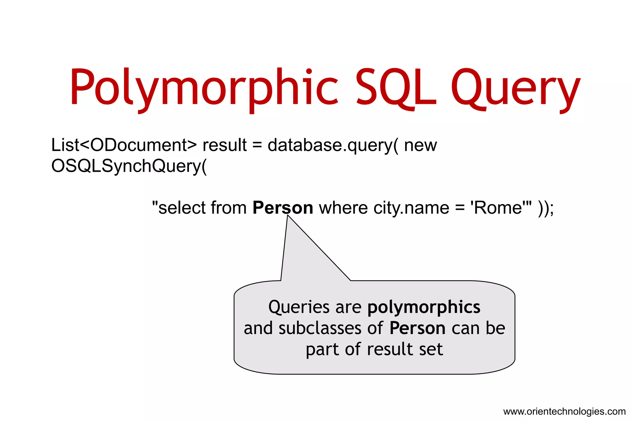 Polymorphic SQL Query
List<ODocument> result = database.query( new
OSQLSynchQuery(

           "select from Person where city.name = 'Rome'" ));




                         Queries are polymorphics
                      and subclasses of Person can be
                             part of result set


                                                     www.orientechnologies.com
 
