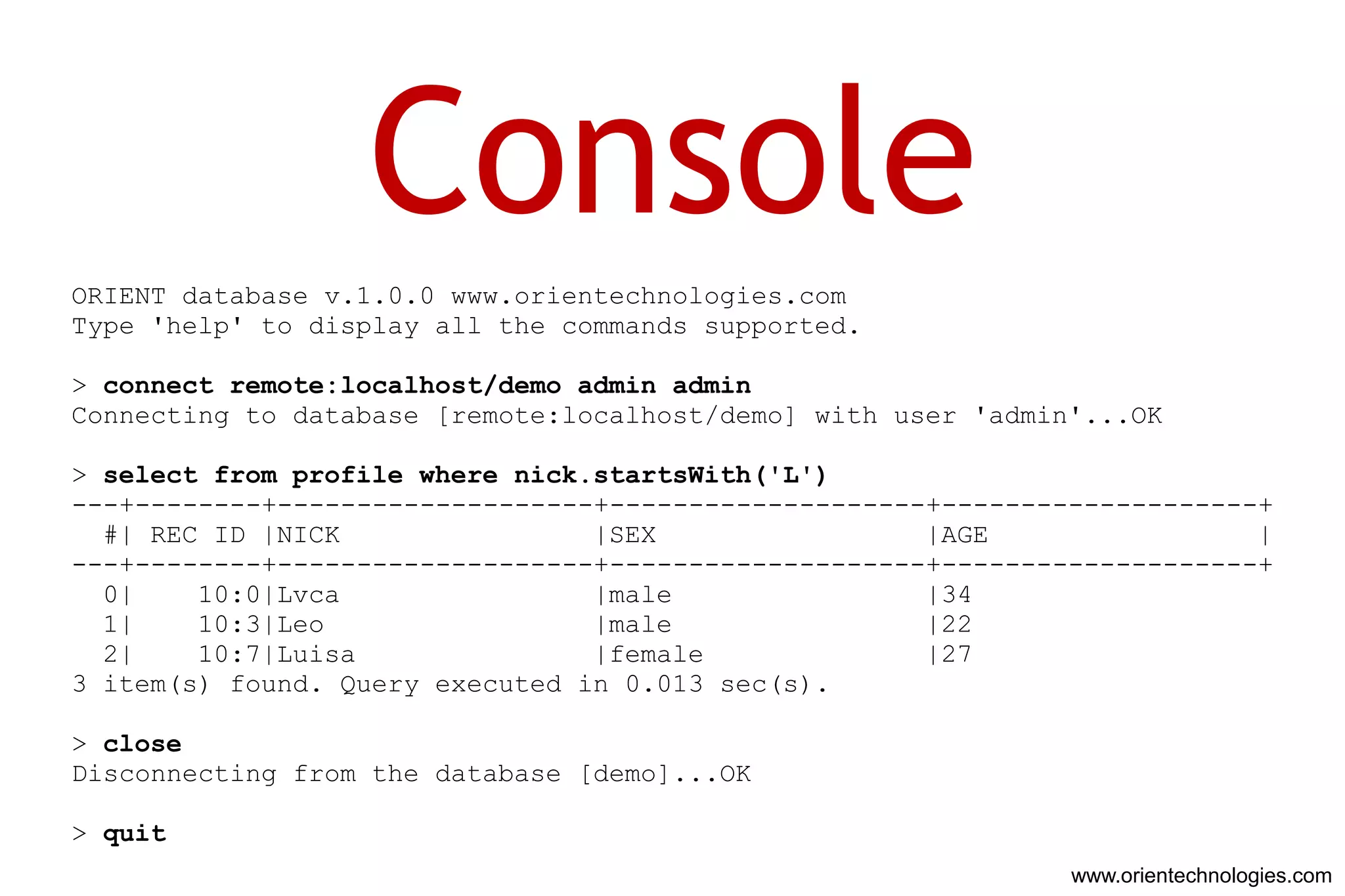 Console
ORIENT database v.1.0.0 www.orientechnologies.com
Type 'help' to display all the commands supported.

> connect remote:localhost/demo admin admin
Connecting to database [remote:localhost/demo] with user 'admin'...OK

> select from profile where nick.startsWith('L')
---+--------+--------------------+--------------------+--------------------+
  #| REC ID |NICK                |SEX                 |AGE                 |
---+--------+--------------------+--------------------+--------------------+
  0|    10:0|Lvca                |male                |34
  1|    10:3|Leo                 |male                |22
  2|    10:7|Luisa               |female              |27
3 item(s) found. Query executed in 0.013 sec(s).

> close
Disconnecting from the database [demo]...OK

> quit
                                                               www.orientechnologies.com
 