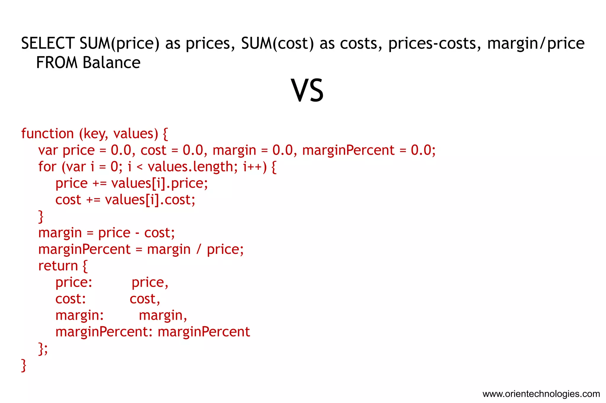 SELECT SUM(price) as prices, SUM(cost) as costs, prices-costs, margin/price
  FROM Balance

                                          VS
function (key, values) {
   var price = 0.0, cost = 0.0, margin = 0.0, marginPercent = 0.0;
   for (var i = 0; i < values.length; i++) {
      price += values[i].price;
      cost += values[i].cost;
   }
   margin = price - cost;
   marginPercent = margin / price;
   return {
      price:        price,
      cost:         cost,
      margin:        margin,
      marginPercent: marginPercent
   };
}
                                                                     www.orientechnologies.com
 