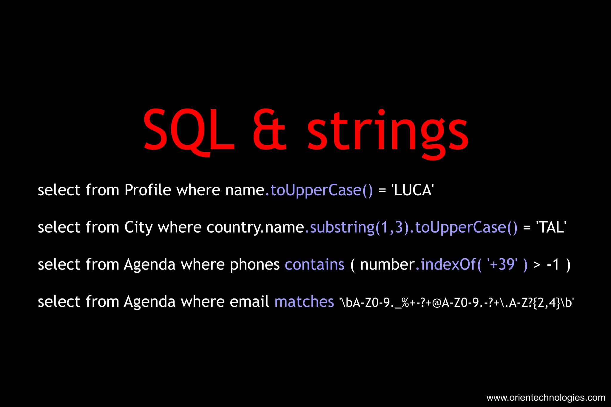 SQL & strings select from Profile where name .toUpperCase()  = 'LUCA' select from City where country.name .substring(1,3).toUpperCase()  = 'TAL' select from Agenda where phones  contains  ( number .indexOf( '+39' )  > -1 ) select from Agenda where email  matches   '\bA-Z0-9._%+-?+@A-Z0-9.-?+\.A-Z?{2,4}\b' www.orientechnologies.com 