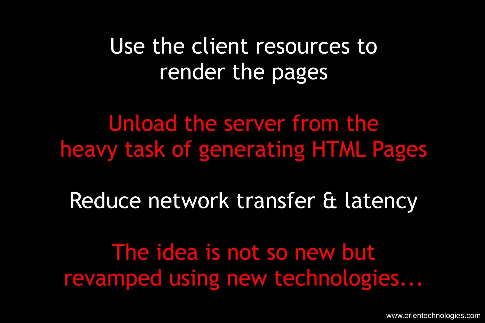 Use the client resources to render the pages Unload the server from the heavy task of generating HTML Pages Reduce network transfer & latency The idea is not so new but revamped using new technologies... www.orientechnologies.com 