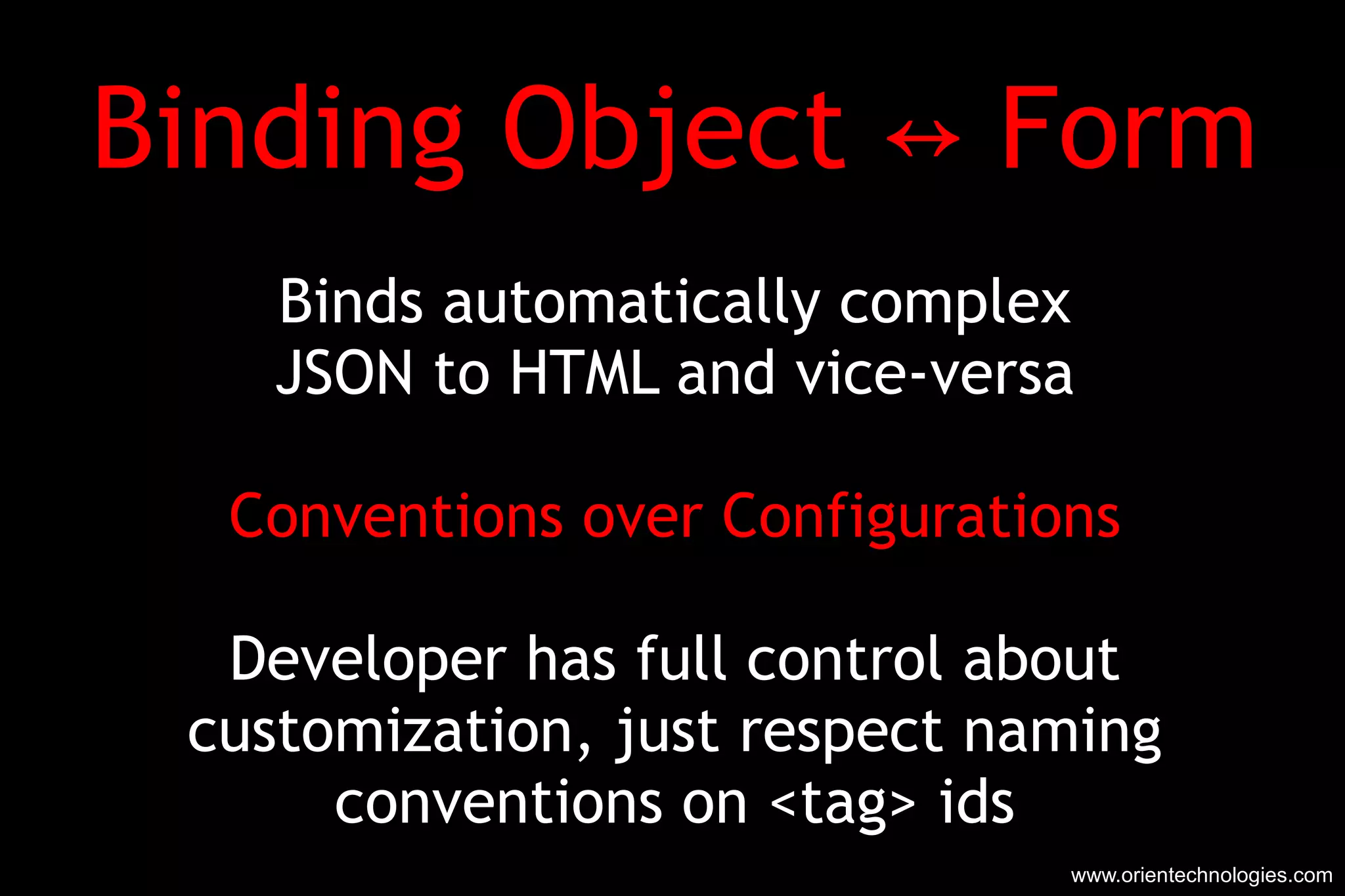 Binding Object ↔ Form Binds automatically complex JSON to HTML and vice-versa Conventions over Configurations Developer has full control about customization, just respect naming conventions on <tag> ids www.orientechnologies.com 