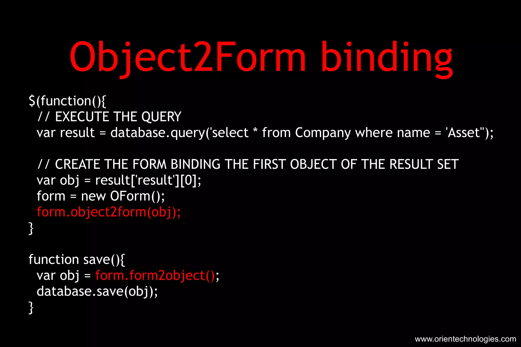 Object2Form binding $(function(){ // EXECUTE THE QUERY var result = database.query('select * from Company where name = 'Asset''); // CREATE THE FORM BINDING THE FIRST OBJECT OF THE RESULT SET var obj = result['result'][0]; form = new OForm(); form.object2form(obj); } function save(){ var obj =  form.form2object() ; database.save(obj); } www.orientechnologies.com 