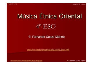 MUSICBLOG                                                                        Aula TIC de Música




            Música Étnica Oriental
                  4º ESO
                              © Fernando Guaza Merino



                           http://www.catedu.es/arablogs/blog.php?id_blog=1056




  http://www.catedu.es/arablogs/blog.php?id_blog=1056                      © Fernando Guaza Merino
 